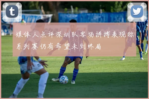 媒体人点评深圳队客场拼搏表现称系列赛仍有希望未到终局