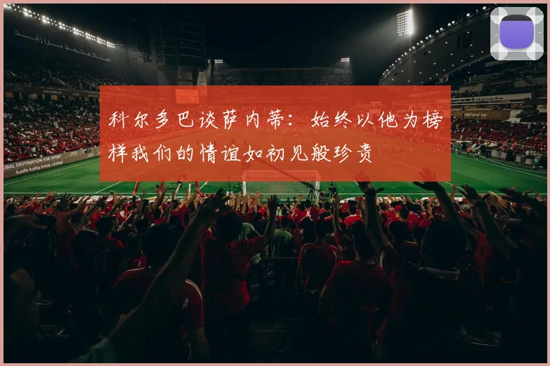 科尔多巴谈萨内蒂：始终以他为榜样我们的情谊如初见般珍贵