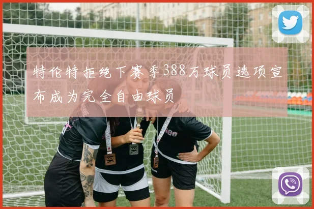特伦特拒绝下赛季388万球员选项宣布成为完全自由球员