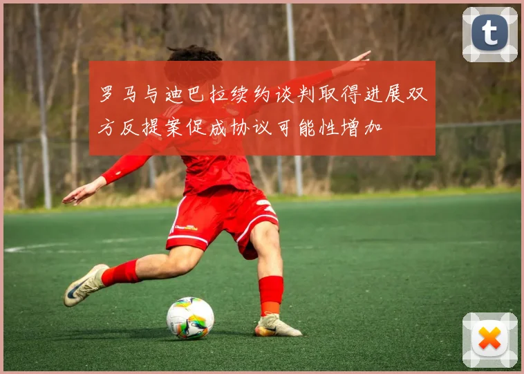 罗马与迪巴拉续约谈判取得进展双方反提案促成协议可能性增加