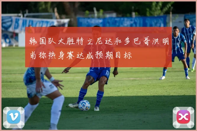 韩国队大胜特立尼达和多巴哥洪明甫称热身赛达成预期目标