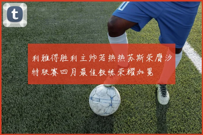 利雅得胜利主帅若热热苏斯荣膺沙特联赛四月最佳教练荣耀加冕