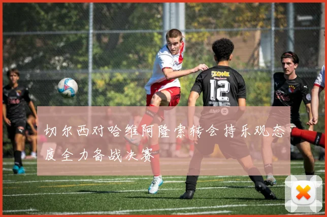 切尔西对哈维阿隆索转会持乐观态度全力备战决赛