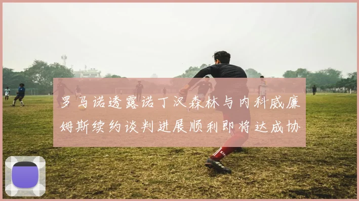罗马诺透露诺丁汉森林与内科威廉姆斯续约谈判进展顺利即将达成协议