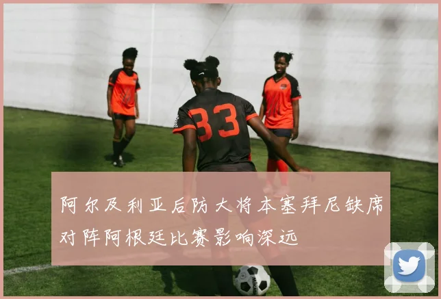 阿尔及利亚后防大将本塞拜尼缺席对阵阿根廷比赛影响深远