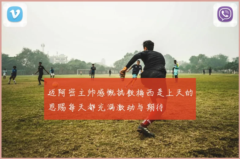 迈阿密主帅感慨执教梅西是上天的恩赐每天都充满激动与期待