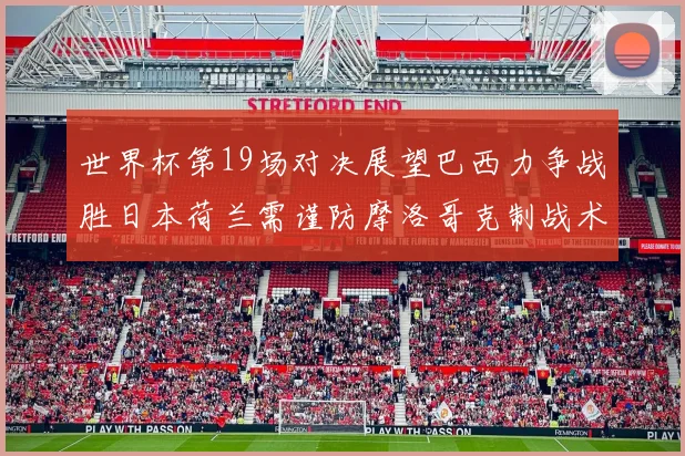 世界杯第19场对决展望巴西力争战胜日本荷兰需谨防摩洛哥克制战术