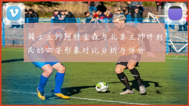 骑士主帅阿特金森与北京主帅许利民的四字形象对比分析与评价