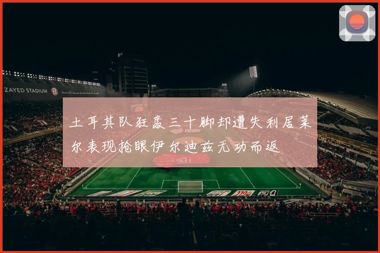 土耳其队狂轰三十脚却遭失利居莱尔表现抢眼伊尔迪兹无功而返