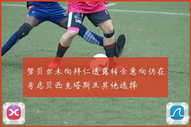 努贝尔未向拜仁透露转会意向仍在考虑贝西克塔斯及其他选择