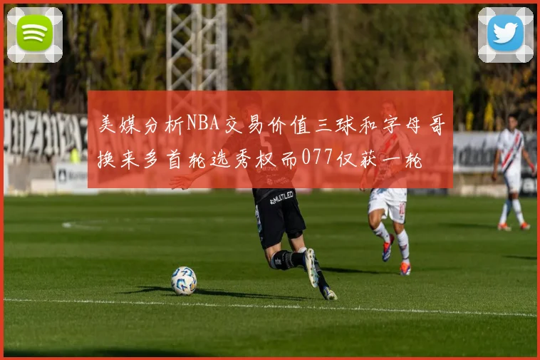 美媒分析NBA交易价值三球和字母哥换来多首轮选秀权而077仅获一轮